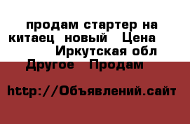 продам стартер на китаец  новый › Цена ­ 10 000 - Иркутская обл. Другое » Продам   